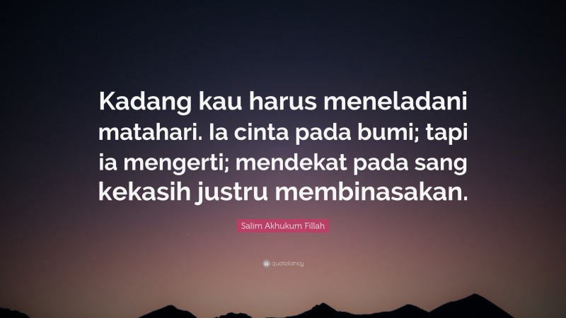 Salim Akhukum Fillah Quote: “Kadang kau harus meneladani matahari. Ia cinta pada bumi; tapi ia mengerti; mendekat pada sang kekasih justru membinasakan.”