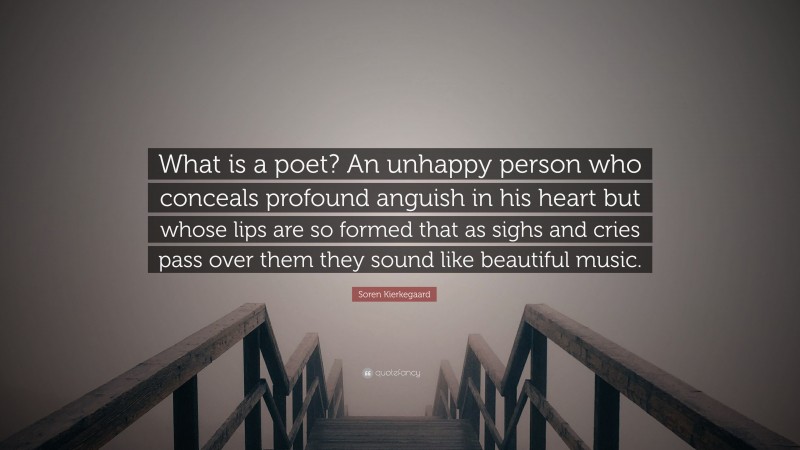 Soren Kierkegaard Quote: “What is a poet? An unhappy person who conceals profound anguish in his heart but whose lips are so formed that as sighs and cries pass over them they sound like beautiful music.”
