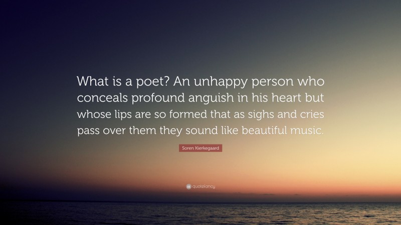 Soren Kierkegaard Quote: “What is a poet? An unhappy person who conceals profound anguish in his heart but whose lips are so formed that as sighs and cries pass over them they sound like beautiful music.”