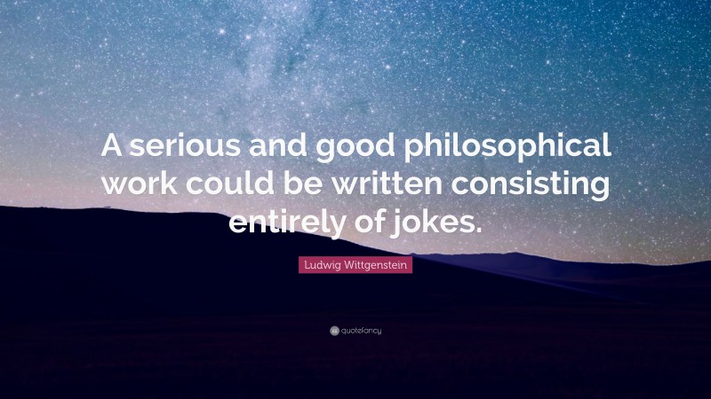Ludwig Wittgenstein Quote: “A serious and good philosophical work could be written consisting entirely of jokes.”