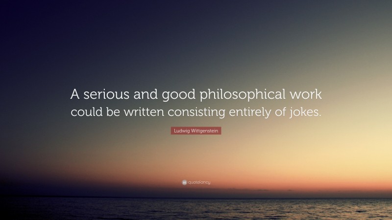 Ludwig Wittgenstein Quote: “A serious and good philosophical work could be written consisting entirely of jokes.”