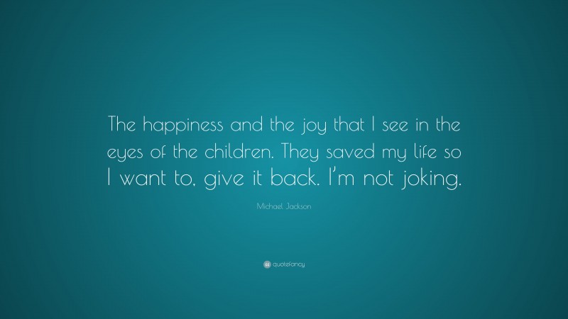 Michael Jackson Quote: “The happiness and the joy that I see in the eyes of the children. They saved my life so I want to, give it back. I’m not joking.”