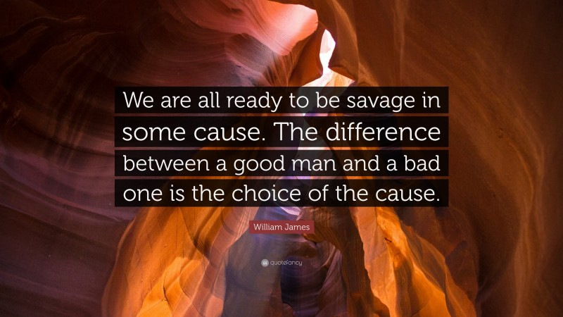 William James Quote: “We are all ready to be savage in some cause. The difference between a good man and a bad one is the choice of the cause.”