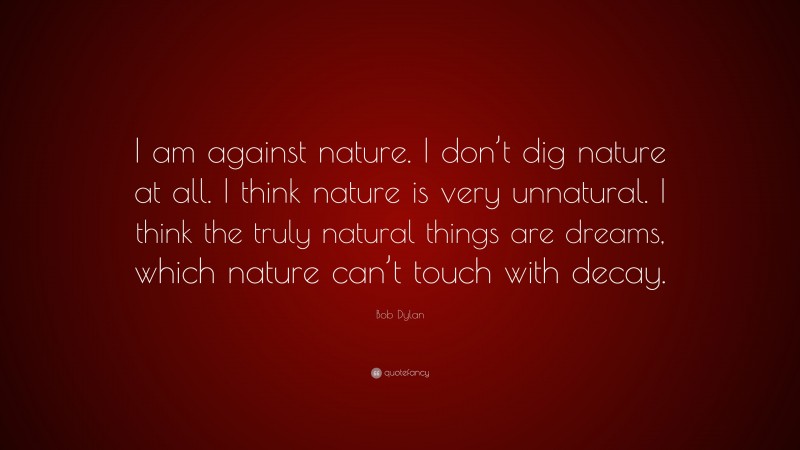 Bob Dylan Quote: “I am against nature. I don’t dig nature at all. I think nature is very unnatural. I think the truly natural things are dreams, which nature can’t touch with decay.”