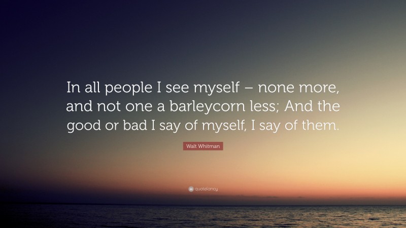 Walt Whitman Quote: “In all people I see myself – none more, and not one a barleycorn less; And the good or bad I say of myself, I say of them.”