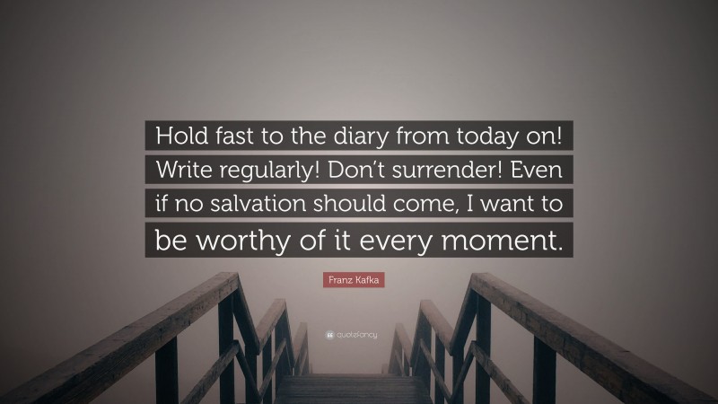 Franz Kafka Quote: “Hold fast to the diary from today on! Write regularly! Don’t surrender! Even if no salvation should come, I want to be worthy of it every moment.”