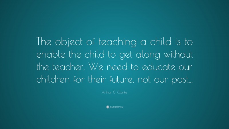 Arthur C. Clarke Quote: “The object of teaching a child is to enable the child to get along without the teacher. We need to educate our children for their future, not our past...”