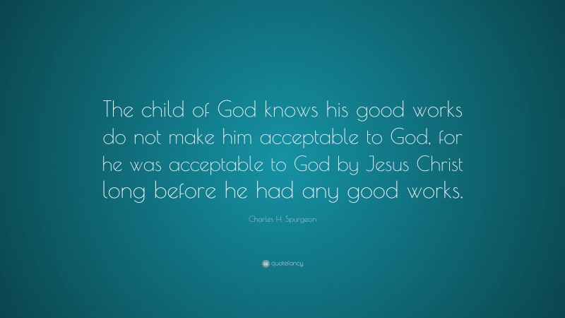 Charles H. Spurgeon Quote: “The child of God knows his good works do not make him acceptable to God, for he was acceptable to God by Jesus Christ long before he had any good works.”