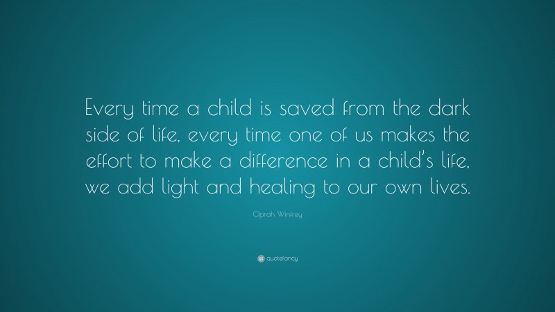 Oprah Winfrey Quote: “Every time a child is saved from the dark side of life, every time one of us makes the effort to make a difference in a child’s life, we add light and healing to our own lives.”