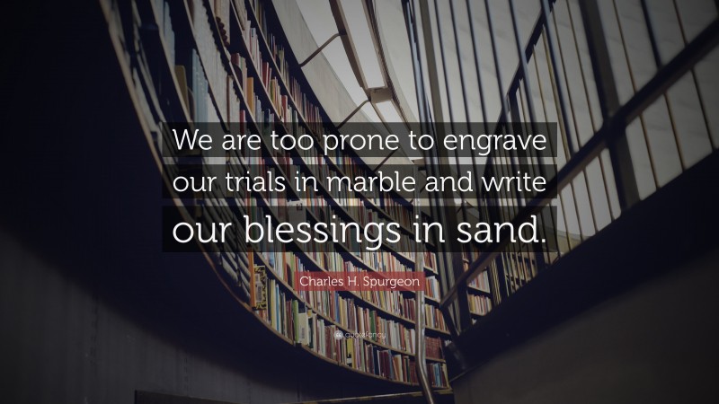 Charles H. Spurgeon Quote: “We are too prone to engrave our trials in marble and write our blessings in sand.”