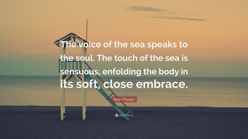Kate Chopin Quote: “The voice of the sea speaks to the soul. The touch of the sea is sensuous, enfolding the body in its soft, close embrace.”