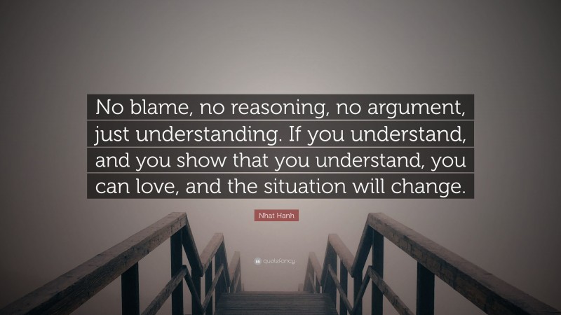 Nhat Hanh Quote: “No blame, no reasoning, no argument, just understanding. If you understand, and you show that you understand, you can love, and the situation will change.”