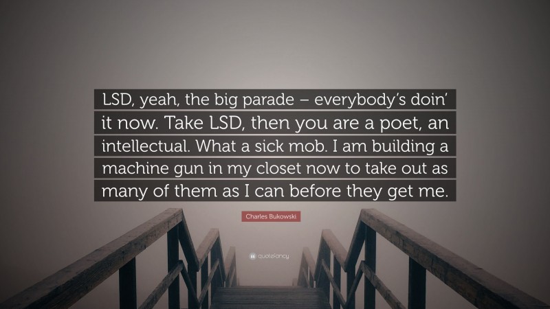 Charles Bukowski Quote: “LSD, yeah, the big parade – everybody’s doin’ it now. Take LSD, then you are a poet, an intellectual. What a sick mob. I am building a machine gun in my closet now to take out as many of them as I can before they get me.”
