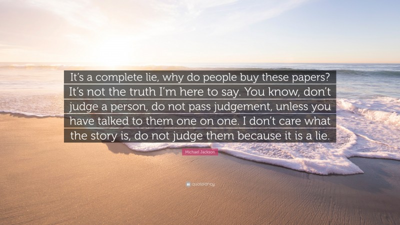 Michael Jackson Quote: “It’s a complete lie, why do people buy these papers? It’s not the truth I’m here to say. You know, don’t judge a person, do not pass judgement, unless you have talked to them one on one. I don’t care what the story is, do not judge them because it is a lie.”