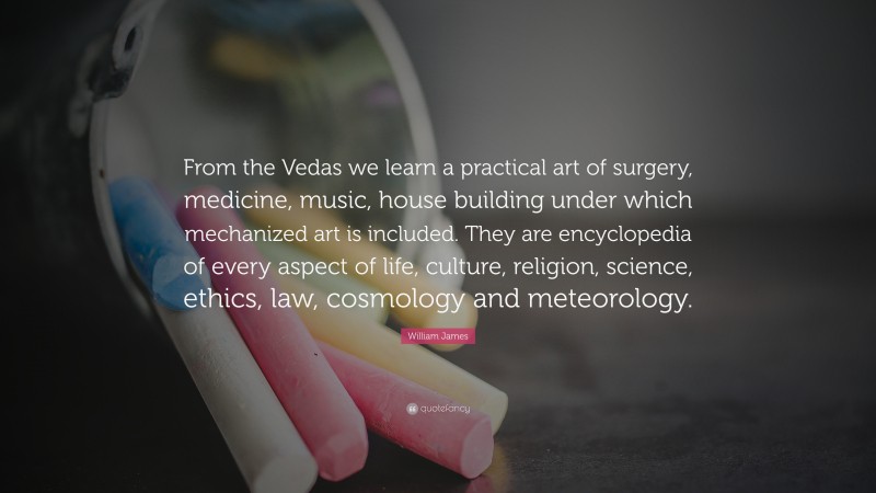 William James Quote: “From the Vedas we learn a practical art of surgery, medicine, music, house building under which mechanized art is included. They are encyclopedia of every aspect of life, culture, religion, science, ethics, law, cosmology and meteorology.”