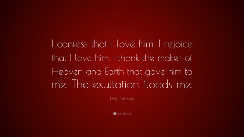 Emily Dickinson Quote: “I confess that I love him, I rejoice that I love him, I thank the maker of Heaven and Earth that gave him to me. The exultation floods me.”