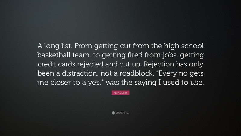 Mark Cuban Quote: “A long list. From getting cut from the high school basketball team, to getting fired from jobs, getting credit cards rejected and cut up. Rejection has only been a distraction, not a roadblock. “Every no gets me closer to a yes,” was the saying I used to use.”