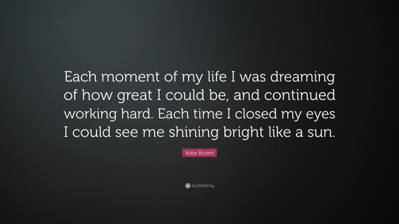 Kobe Bryant Quote: “Each moment of my life I was dreaming of how great I could be, and continued working hard. Each time I closed my eyes I could see me shining bright like a sun.”
