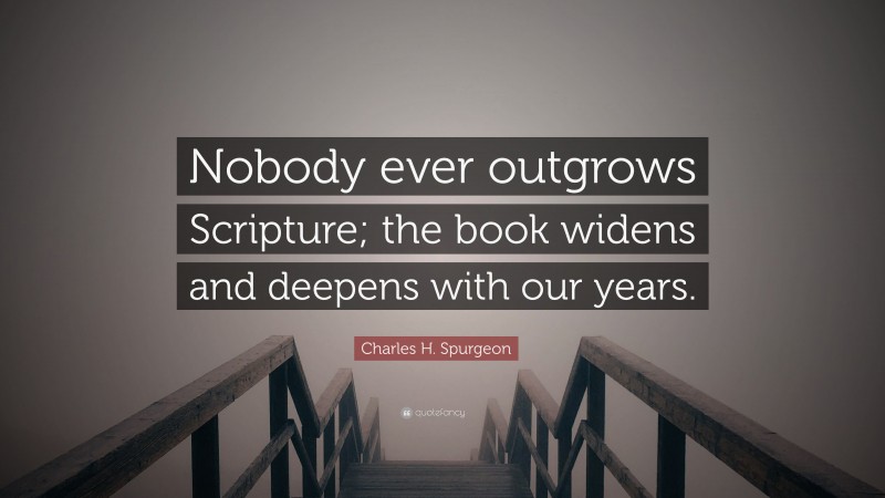 Charles H. Spurgeon Quote: “Nobody ever outgrows Scripture; the book widens and deepens with our years.”