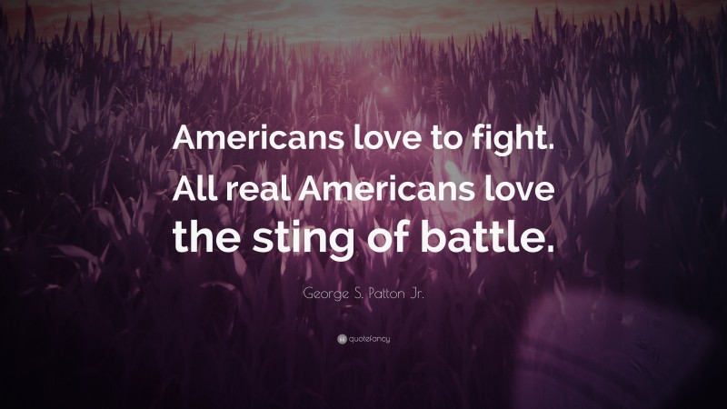 George S. Patton Jr. Quote: “Americans love to fight. All real Americans love the sting of battle.”