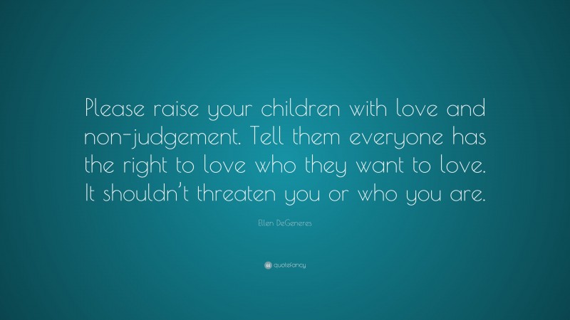 Ellen DeGeneres Quote: “Please raise your children with love and non-judgement. Tell them everyone has the right to love who they want to love. It shouldn’t threaten you or who you are.”