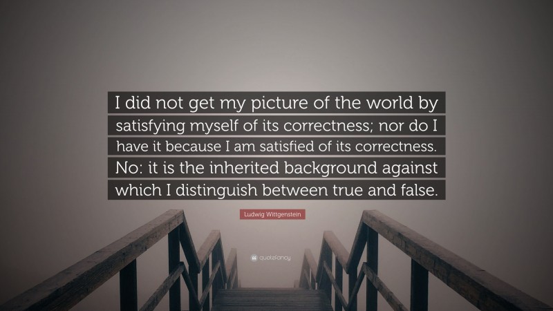 Ludwig Wittgenstein Quote: “I did not get my picture of the world by satisfying myself of its correctness; nor do I have it because I am satisfied of its correctness. No: it is the inherited background against which I distinguish between true and false.”