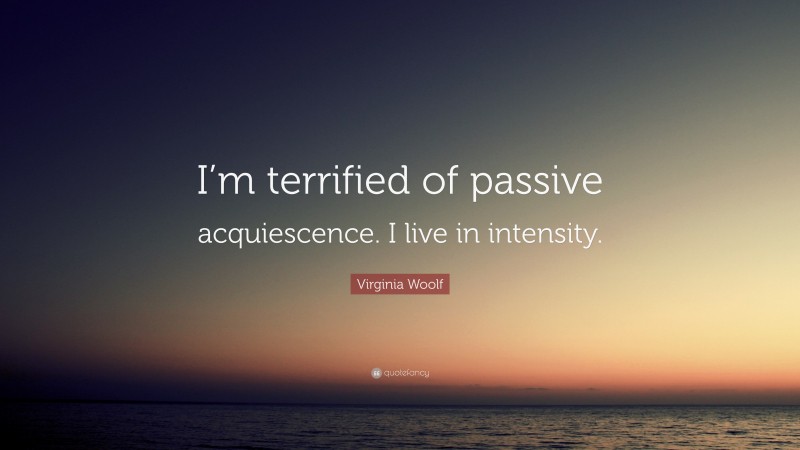 Virginia Woolf Quote: “I’m terrified of passive acquiescence. I live in intensity.”