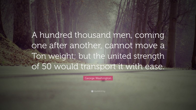 George Washington Quote: “A hundred thousand men, coming one after another, cannot move a Ton weight; but the united strength of 50 would transport it with ease.”