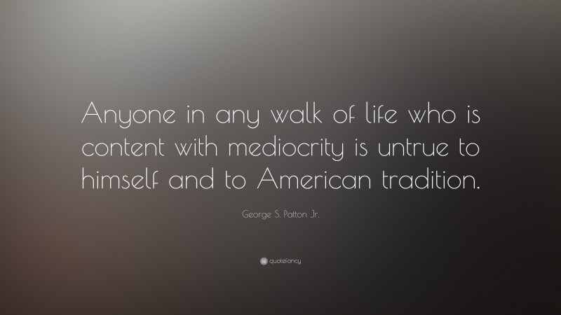 George S. Patton Jr. Quote: “Anyone in any walk of life who is content with mediocrity is untrue to himself and to American tradition.”