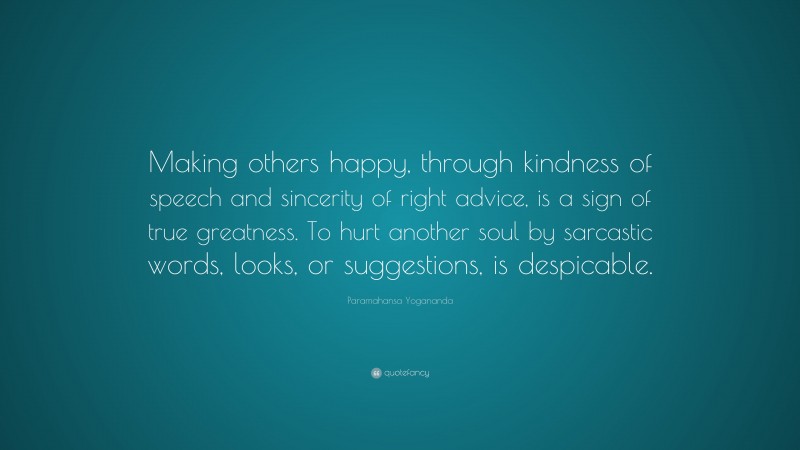 Paramahansa Yogananda Quote: “Making others happy, through kindness of speech and sincerity of right advice, is a sign of true greatness. To hurt another soul by sarcastic words, looks, or suggestions, is despicable.”