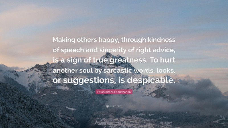 Paramahansa Yogananda Quote: “Making others happy, through kindness of speech and sincerity of right advice, is a sign of true greatness. To hurt another soul by sarcastic words, looks, or suggestions, is despicable.”