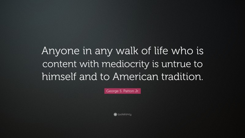 George S. Patton Jr. Quote: “Anyone in any walk of life who is content with mediocrity is untrue to himself and to American tradition.”