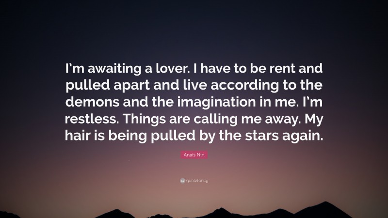 Anaïs Nin Quote: “I’m awaiting a lover. I have to be rent and pulled apart and live according to the demons and the imagination in me. I’m restless. Things are calling me away. My hair is being pulled by the stars again.”