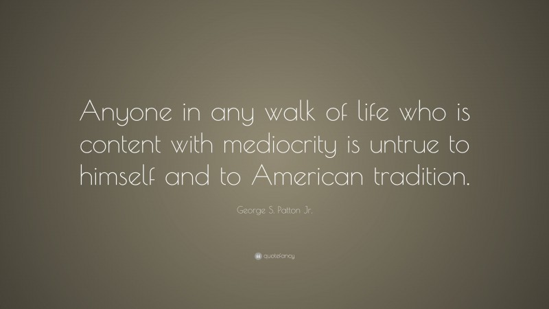 George S. Patton Jr. Quote: “Anyone in any walk of life who is content with mediocrity is untrue to himself and to American tradition.”
