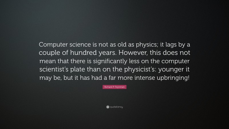 Richard P. Feynman Quote: “Computer science is not as old as physics; it lags by a couple of hundred years. However, this does not mean that there is significantly less on the computer scientist’s plate than on the physicist’s: younger it may be, but it has had a far more intense upbringing!”