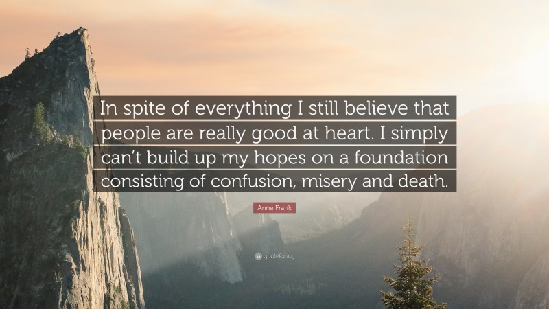 Anne Frank Quote: “In spite of everything I still believe that people are really good at heart. I simply can’t build up my hopes on a foundation consisting of confusion, misery and death.”