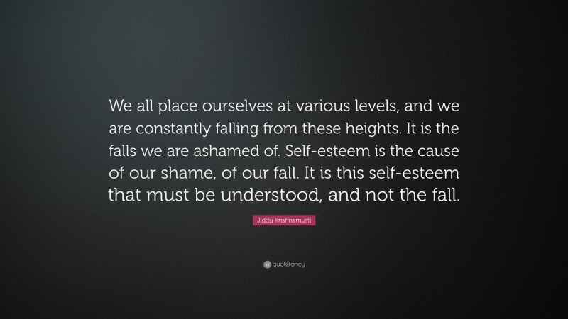 Jiddu Krishnamurti Quote: “We all place ourselves at various levels, and we are constantly falling from these heights. It is the falls we are ashamed of. Self-esteem is the cause of our shame, of our fall. It is this self-esteem that must be understood, and not the fall.”