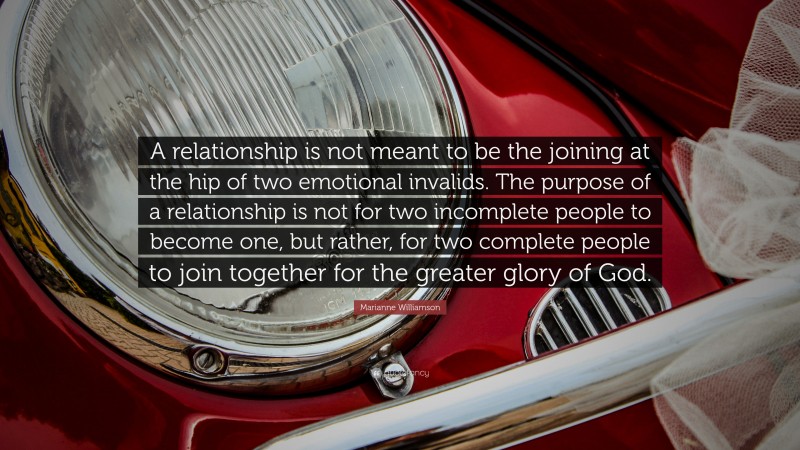 Marianne Williamson Quote: “A relationship is not meant to be the joining at the hip of two emotional invalids. The purpose of a relationship is not for two incomplete people to become one, but rather, for two complete people to join together for the greater glory of God.”