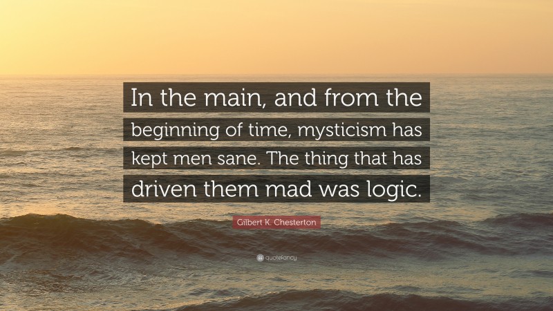 Gilbert K. Chesterton Quote: “In the main, and from the beginning of time, mysticism has kept men sane. The thing that has driven them mad was logic.”