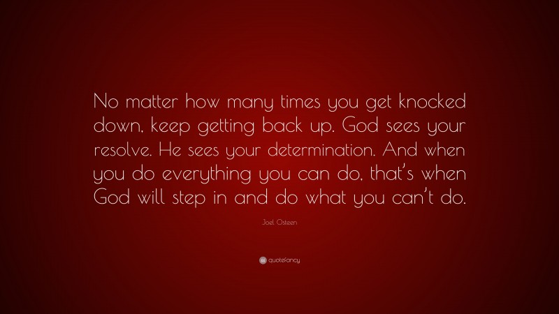 Joel Osteen Quote: “No matter how many times you get knocked down, keep getting back up. God sees your resolve. He sees your determination. And when you do everything you can do, that’s when God will step in and do what you can’t do.”