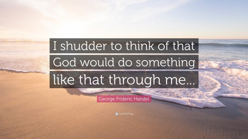 George Frideric Handel Quote: “I shudder to think of that God would do something like that through me...”