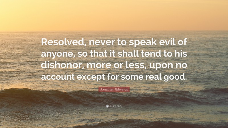 Jonathan Edwards Quote: “Resolved, never to speak evil of anyone, so that it shall tend to his dishonor, more or less, upon no account except for some real good.”