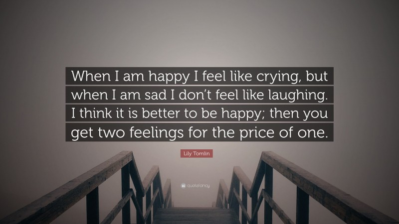 Lily Tomlin Quote: “When I am happy I feel like crying, but when I am sad I don’t feel like laughing. I think it is better to be happy; then you get two feelings for the price of one.”