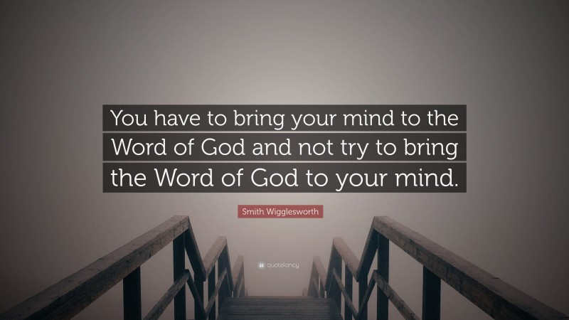 Smith Wigglesworth Quote: “You have to bring your mind to the Word of God and not try to bring the Word of God to your mind.”