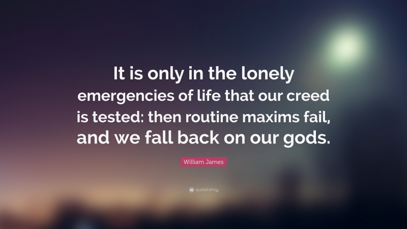 William James Quote: “It is only in the lonely emergencies of life that our creed is tested: then routine maxims fail, and we fall back on our gods.”