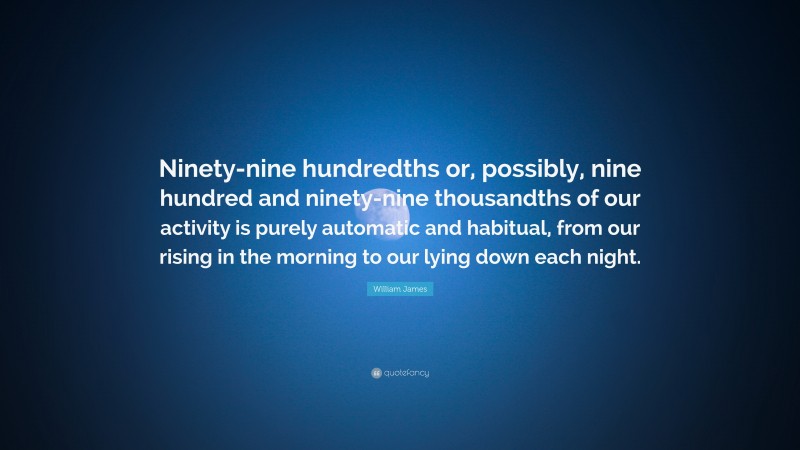 William James Quote: “Ninety-nine hundredths or, possibly, nine hundred and ninety-nine thousandths of our activity is purely automatic and habitual, from our rising in the morning to our lying down each night.”