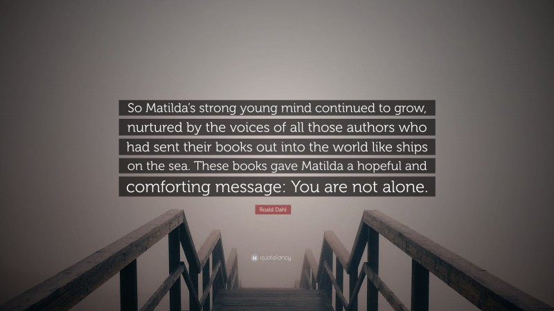 Roald Dahl Quote: “So Matilda’s strong young mind continued to grow, nurtured by the voices of all those authors who had sent their books out into the world like ships on the sea. These books gave Matilda a hopeful and comforting message: You are not alone.”