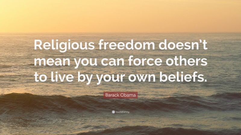 Barack Obama Quote: “Religious freedom doesn’t mean you can force others to live by your own beliefs.”
