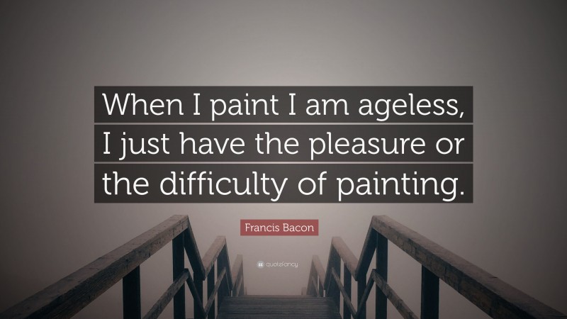 Francis Bacon Quote: “When I paint I am ageless, I just have the pleasure or the difficulty of painting.”