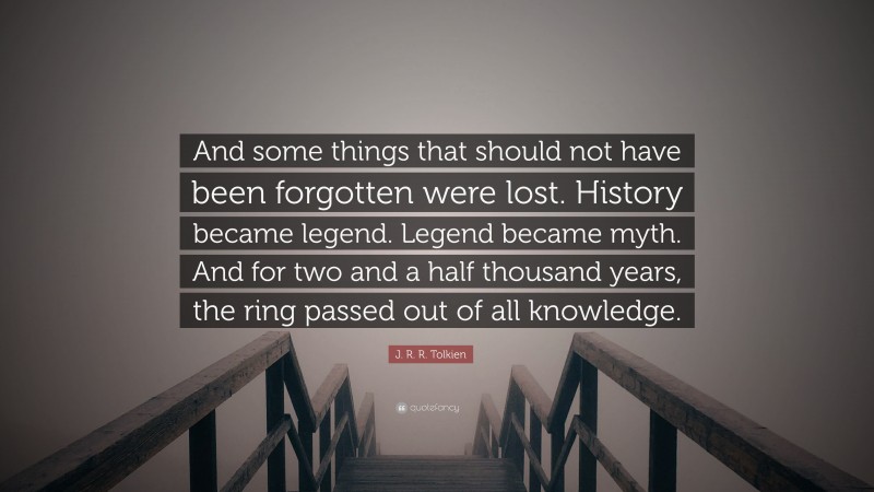 J. R. R. Tolkien Quote: “And some things that should not have been forgotten were lost. History became legend. Legend became myth. And for two and a half thousand years, the ring passed out of all knowledge.”